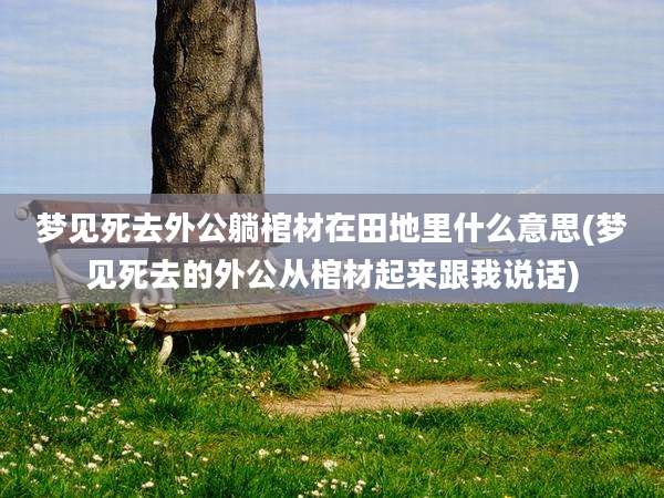 梦见死去外公躺棺材在田地里什么意思(梦见死去的外公从棺材起来跟我说话)