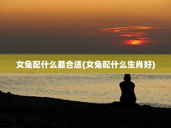 女兔配什么最合适(女兔配什么生肖好)