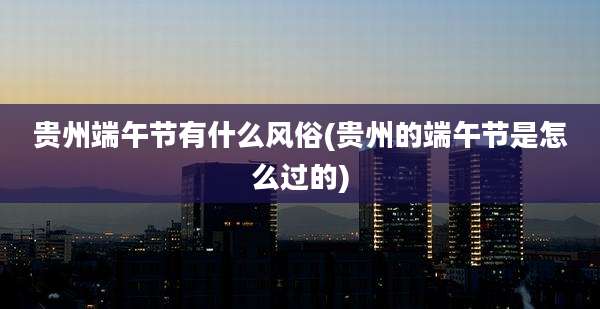 贵州端午节有什么风俗(贵州的端午节是怎么过的)