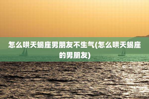 怎么哄天蝎座男朋友不生气(怎么哄天蝎座的男朋友)