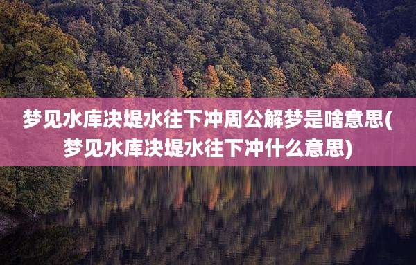 梦见水库决堤水往下冲周公解梦是啥意思(梦见水库决堤水往下冲什么意思)