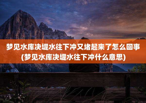 梦见水库决堤水往下冲又堵起来了怎么回事(梦见水库决堤水往下冲什么意思)