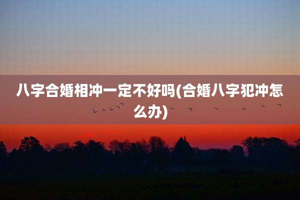 八字合婚相冲一定不好吗(合婚八字犯冲怎么办)