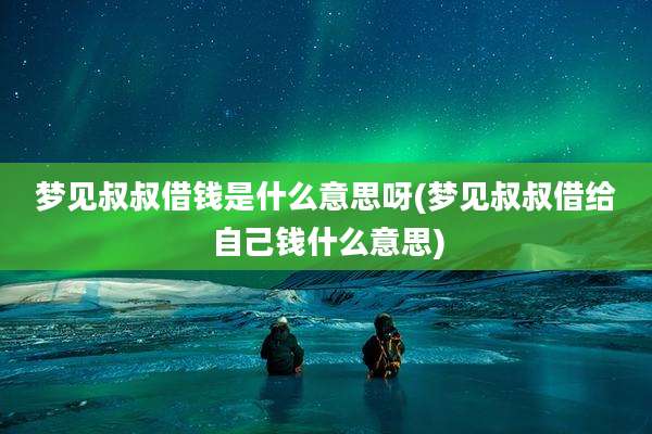 梦见叔叔借钱是什么意思呀(梦见叔叔借给自己钱什么意思)