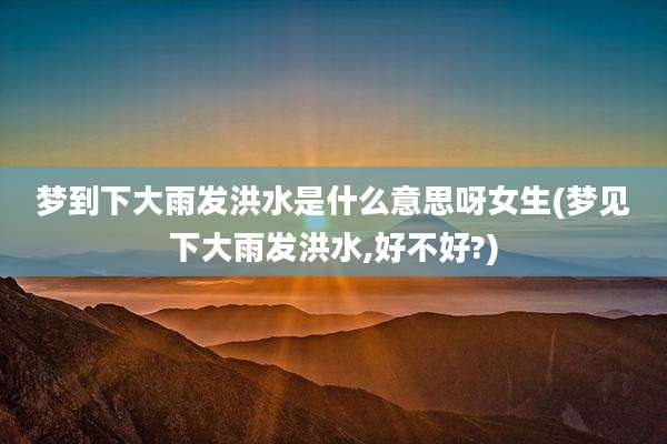 梦到下大雨发洪水是什么意思呀女生(梦见下大雨发洪水,好不好?)