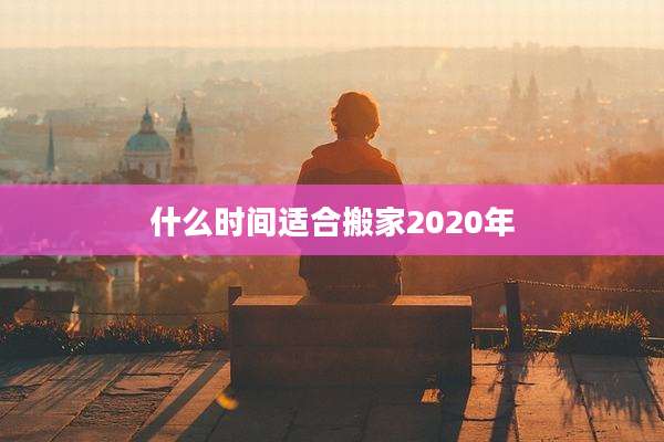 什么时间适合搬家2020年