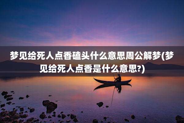 梦见给死人点香磕头什么意思周公解梦(梦见给死人点香是什么意思?)