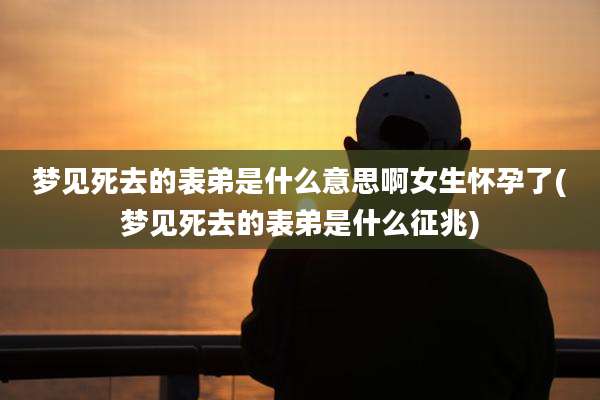 梦见死去的表弟是什么意思啊女生怀孕了(梦见死去的表弟是什么征兆)