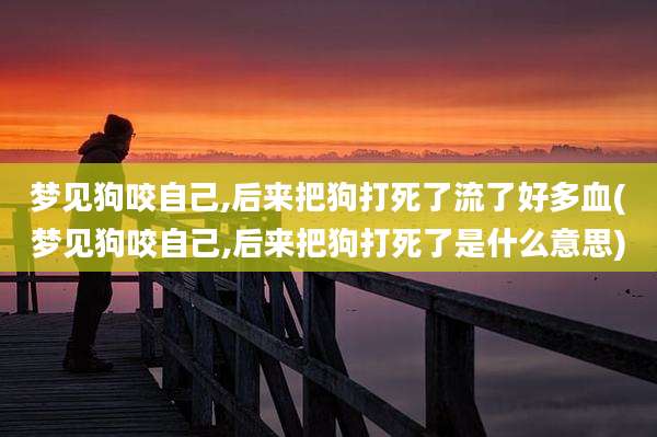 梦见狗咬自己,后来把狗打死了流了好多血(梦见狗咬自己,后来把狗打死了是什么意思)