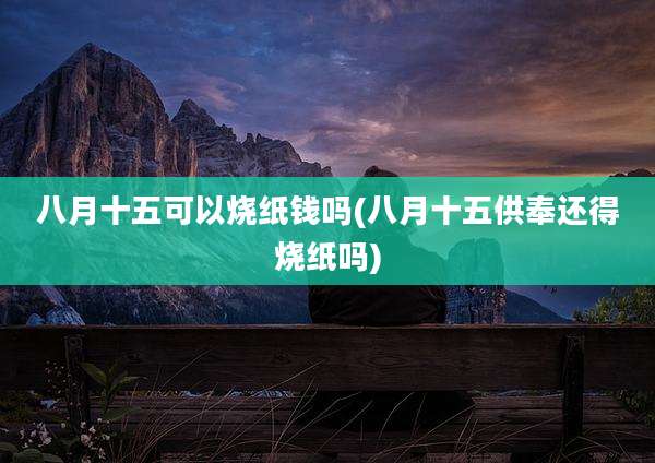 八月十五可以烧纸钱吗(八月十五供奉还得烧纸吗)