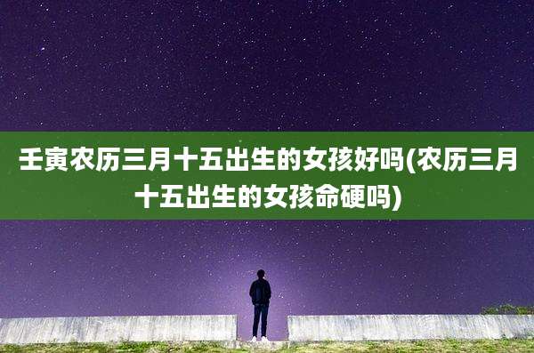 壬寅农历三月十五出生的女孩好吗(农历三月十五出生的女孩命硬吗)