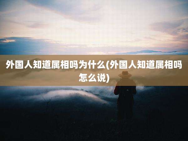 外国人知道属相吗为什么(外国人知道属相吗怎么说)
