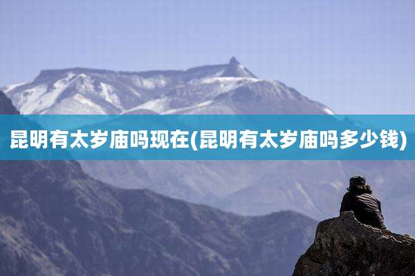 昆明有太岁庙吗现在(昆明有太岁庙吗多少钱)