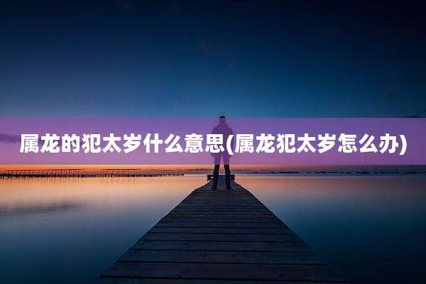 属龙的犯太岁什么意思(属龙犯太岁怎么办)