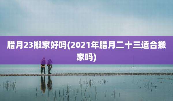 腊月23搬家好吗(2021年腊月二十三适合搬家吗)