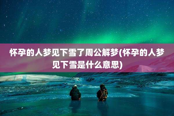 怀孕的人梦见下雪了周公解梦(怀孕的人梦见下雪是什么意思)