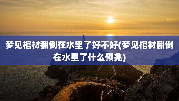 梦见棺材翻倒在水里了好不好(梦见棺材翻倒在水里了什么预兆)