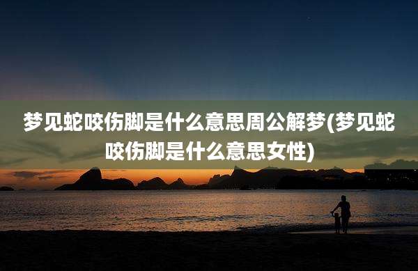 梦见蛇咬伤脚是什么意思周公解梦(梦见蛇咬伤脚是什么意思女性)