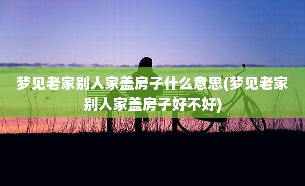 梦见老家别人家盖房子什么意思(梦见老家别人家盖房子好不好)