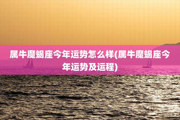 属牛魔蝎座今年运势怎么样(属牛魔蝎座今年运势及运程)