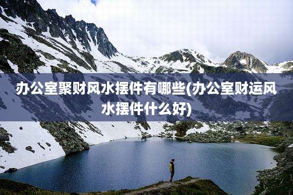 办公室聚财风水摆件有哪些(办公室财运风水摆件什么好)