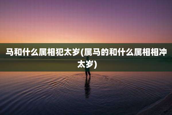 马和什么属相犯太岁(属马的和什么属相相冲 太岁)