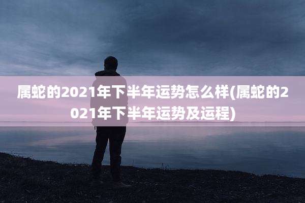 属蛇的2021年下半年运势怎么样(属蛇的2021年下半年运势及运程)