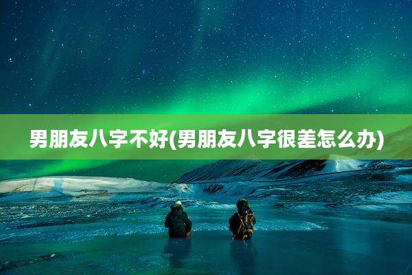 男朋友八字不好(男朋友八字很差怎么办)
