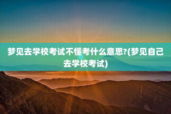梦见去学校考试不懂考什么意思?(梦见自己去学校考试)