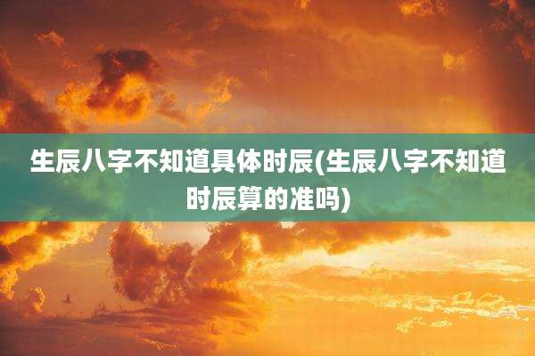 生辰八字不知道具体时辰(生辰八字不知道时辰算的准吗)