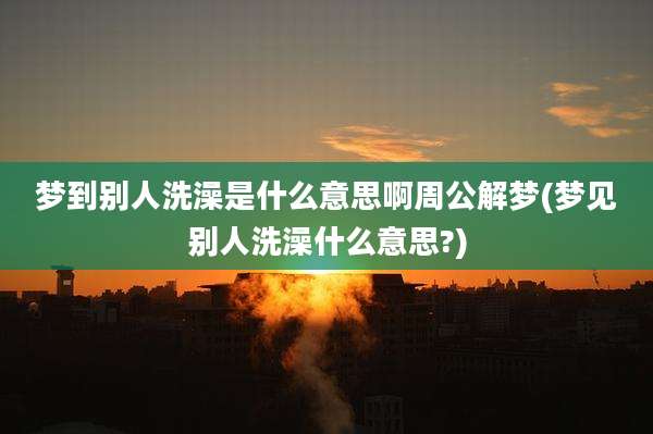 梦到别人洗澡是什么意思啊周公解梦(梦见别人洗澡什么意思?)