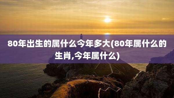 80年出生的属什么今年多大(80年属什么的生肖,今年属什么)