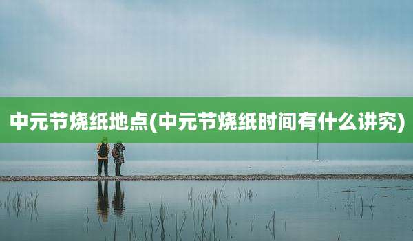 中元节烧纸地点(中元节烧纸时间有什么讲究)