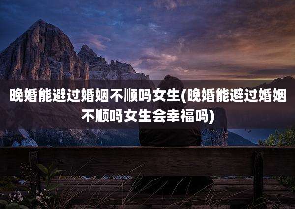 晚婚能避过婚姻不顺吗女生(晚婚能避过婚姻不顺吗女生会幸福吗)