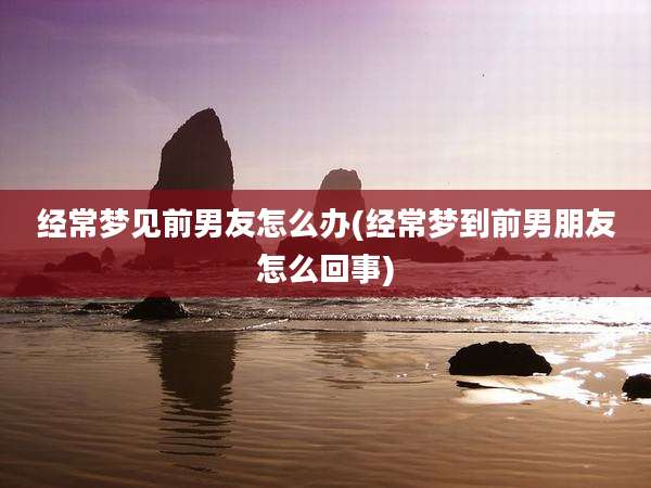 经常梦见前男友怎么办(经常梦到前男朋友怎么回事)