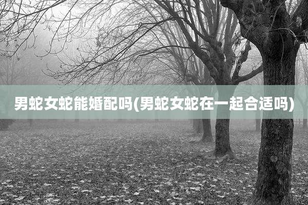 男蛇女蛇能婚配吗(男蛇女蛇在一起合适吗)