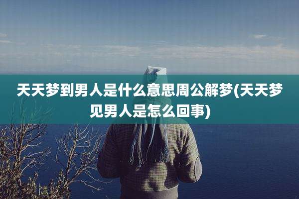天天梦到男人是什么意思周公解梦(天天梦见男人是怎么回事)