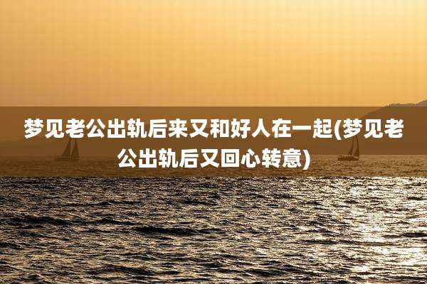 梦见老公出轨后来又和好人在一起(梦见老公出轨后又回心转意)