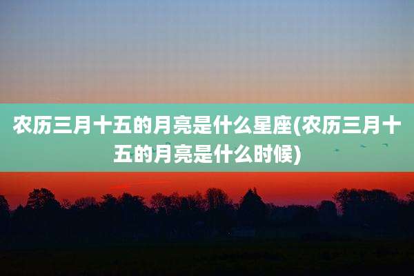 农历三月十五的月亮是什么星座(农历三月十五的月亮是什么时候)