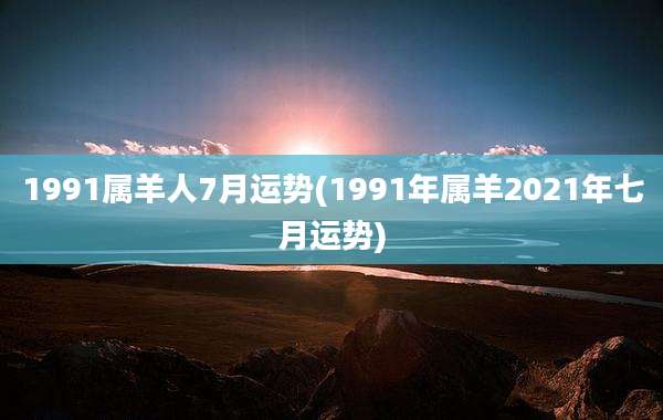 1991属羊人7月运势(1991年属羊2021年七月运势)