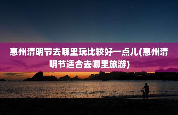 惠州清明节去哪里玩比较好一点儿(惠州清明节适合去哪里旅游)