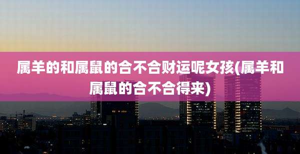 属羊的和属鼠的合不合财运呢女孩(属羊和属鼠的合不合得来)