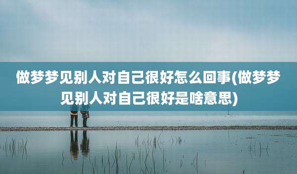 做梦梦见别人对自己很好怎么回事(做梦梦见别人对自己很好是啥意思)