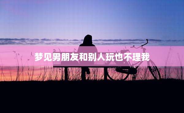梦见男朋友和别人玩也不理我