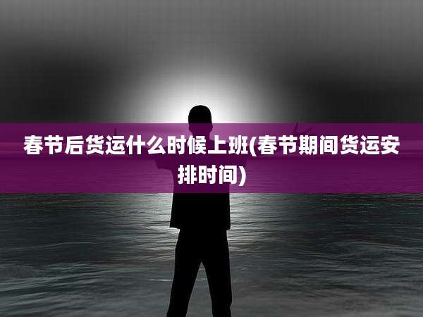春节后货运什么时候上班(春节期间货运安排时间)