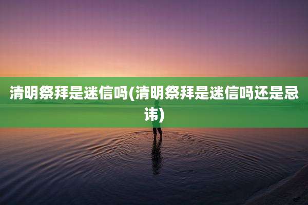 清明祭拜是迷信吗(清明祭拜是迷信吗还是忌讳)