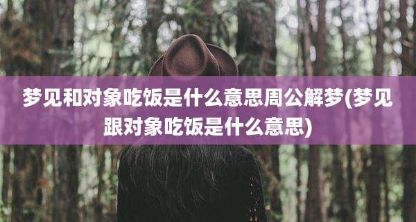 梦见和对象吃饭是什么意思周公解梦(梦见跟对象吃饭是什么意思)