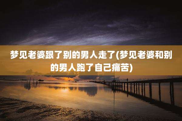 梦见老婆跟了别的男人走了(梦见老婆和别的男人跑了自己痛苦)
