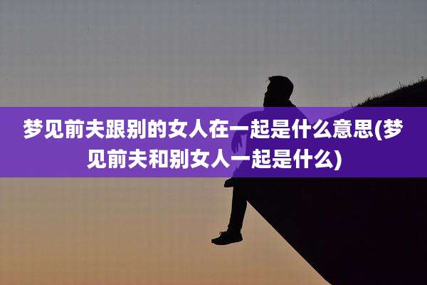 梦见前夫跟别的女人在一起是什么意思(梦见前夫和别女人一起是什么)