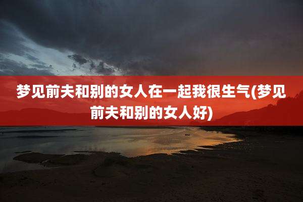 梦见前夫和别的女人在一起我很生气(梦见前夫和别的女人好)